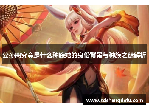 公孙离究竟是什么种族她的身份背景与种族之谜解析